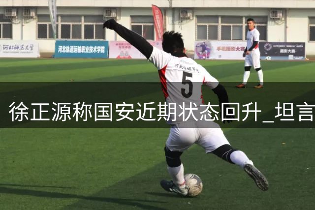 徐正源称国安近期状态回升 坦言铁人备战受极端天气困扰